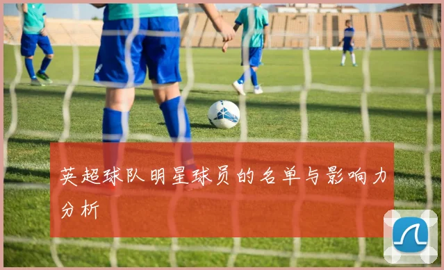 英超球队明星球员的名单与影响力分析