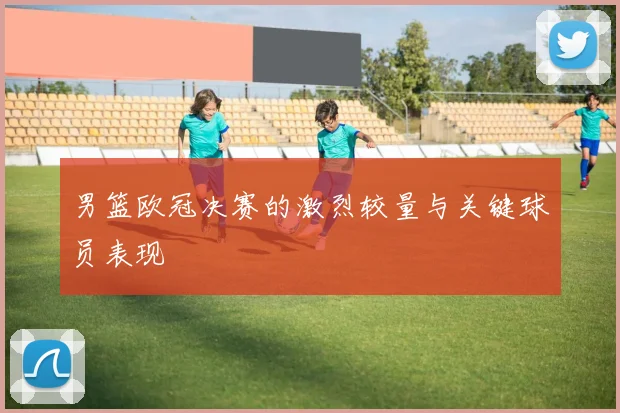 男篮欧冠决赛的激烈较量与关键球员表现