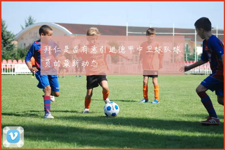 拜仁是否有意引进德甲中卫球队球员的最新动态