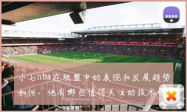 小七nba在联盟中的表现和发展趋势如何，他有哪些值得关注的技术特点